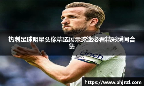 热刺足球明星头像精选展示球迷必看精彩瞬间合集